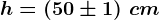 h=(50\pm 1)\;cm