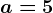 a=5