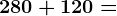 280 + 120 =